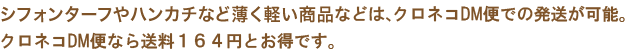 シフォンターフやハンカチなど薄く軽い商品などは、クロネコDM便での発送が可能です。クロネコDM便なら送料160円とお得です。