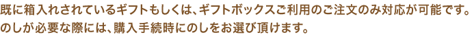 既に箱入れされているギフトもしくは、ギフトボックスご利用のご注文のみ対応が可能です。のしが必要な際には、購入手続時にのしをお選び頂けます。